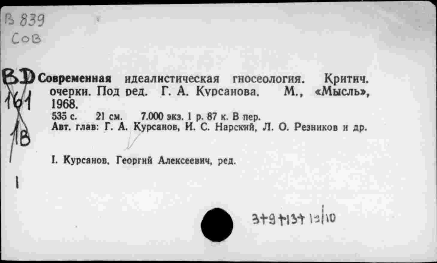 ﻿Ъ839
Сов
Современная идеалистическая гносеология. Критич. очерки. Под ред. Г. А. Курсанова. М., «Мысль», 1968.
535 с. 21 см. 7.000 экз. 1 р. 87 к. В пер.
Авт. глав: Г. А. Курсанов, И. С. Нарский, Л. О. Резников и др.
I. Курсанов. Георгий Алексеевич, ред.
